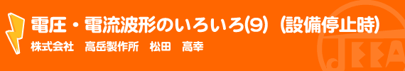 電圧・電流波形のいろいろ(9)　（設備停止時） (株)高岳製作所　松田　高幸