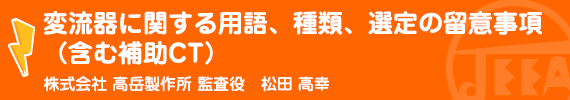 変流器に関する用語、種類、選定の留意事項（含む補助ＣＴ） （株）高岳製作所　監査役　松田　高幸