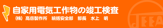 自家用電気工作物の竣工検査 （株）高岳製作所　統括安全部　部長　水上　明