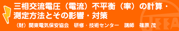 三相交流電圧(電流)不平衡(率)の計算・測定方法とその影響・対策 (財)関東電気保安協会　研修・技術センター　講師　篠原　茂