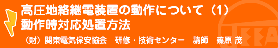 高圧地絡継電装置の動作について（１）動作時対応処置方法 （財）関東電気保安協会　研修・技術センター講師　篠原　茂