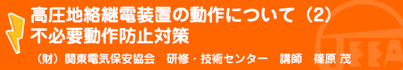 高圧地絡継電装置の動作について（２）不必要動作防止対策 （財）関東電気保安協会　研修・技術センター講師　篠原　茂