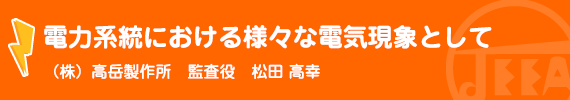 電力系統における様々な電気現象として (株)高岳製作所　監査役　松田高幸