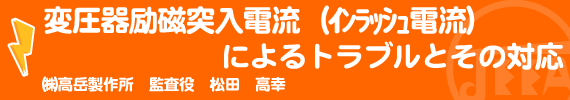 変圧器励磁突入電流（インラッシュ電流）によるトラブルとその対応 ㈱高岳製作所 監査役　松田高幸