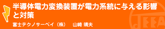 半導体電力変換装置が電力系統に与える影響と対策　富士テクノサーベイ(株)　山崎　靖夫